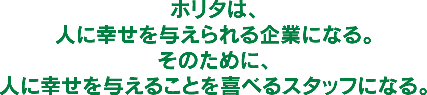 ホリタは人に幸せを与えられる企業になる。そのために、人に幸せを与えることを喜べるスタッフになる。